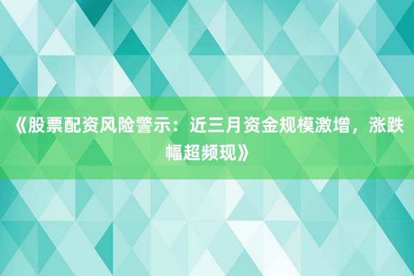 《股票配资风险警示：近三月资金规模激增，涨跌幅超频现》