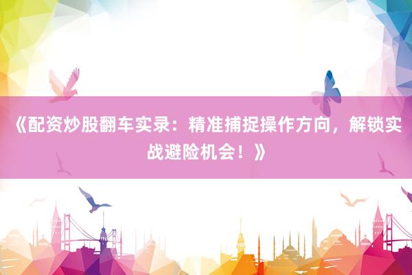 《配资炒股翻车实录：精准捕捉操作方向，解锁实战避险机会！》