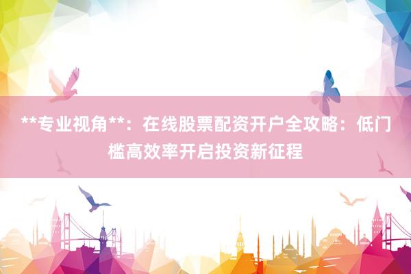 **专业视角**：在线股票配资开户全攻略：低门槛高效率开启投资新征程