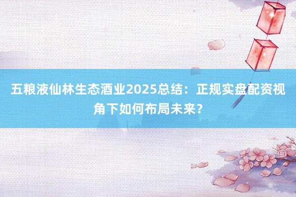 五粮液仙林生态酒业2025总结：正规实盘配资视角下如何布局未来？