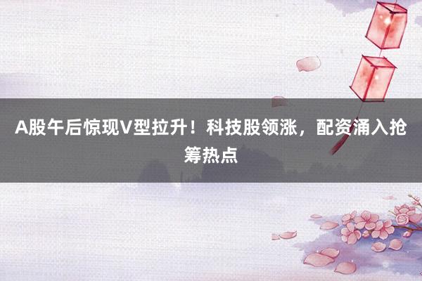 A股午后惊现V型拉升！科技股领涨，配资涌入抢筹热点