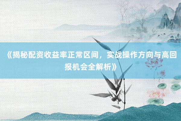 《揭秘配资收益率正常区间，实战操作方向与高回报机会全解析》