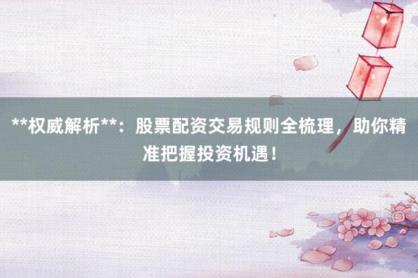**权威解析**：股票配资交易规则全梳理，助你精准把握投资机遇！