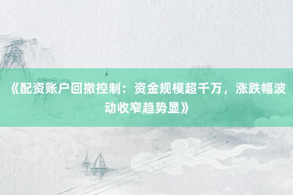 《配资账户回撤控制：资金规模超千万，涨跌幅波动收窄趋势显》
