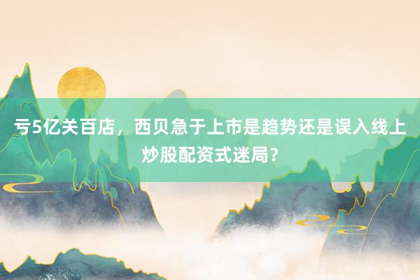 亏5亿关百店，西贝急于上市是趋势还是误入线上炒股配资式迷局？