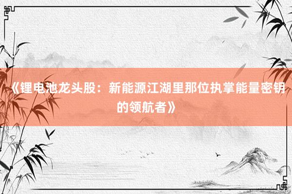 《锂电池龙头股：新能源江湖里那位执掌能量密钥的领航者》