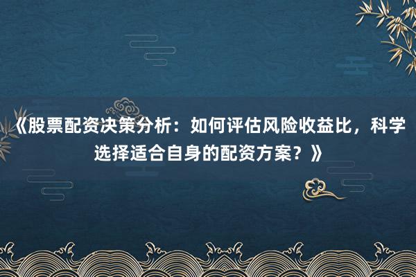 《股票配资决策分析：如何评估风险收益比，科学选择适合自身的配资方案？》