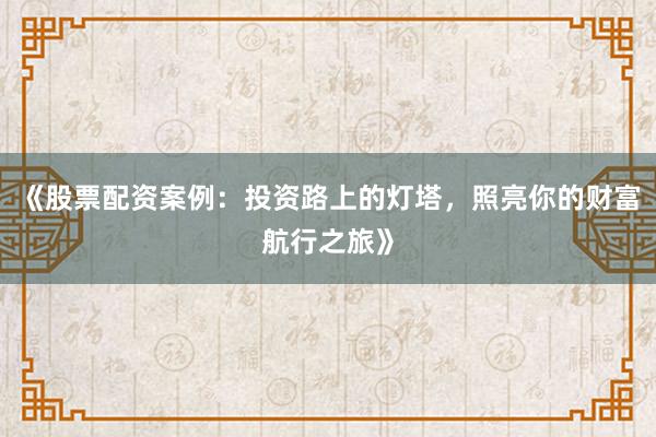 《股票配资案例:投资路上的灯塔,照亮你的财富航行之旅》