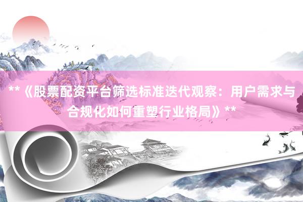 **《股票配资平台筛选标准迭代观察：用户需求与合规化如何重塑行业格局》**