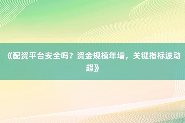 《配资平台安全吗？资金规模年增，关键指标波动超》