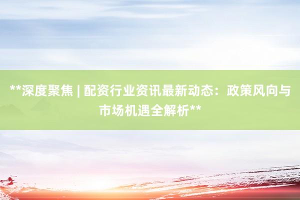 **深度聚焦 | 配资行业资讯最新动态：政策风向与市场机遇全解析**