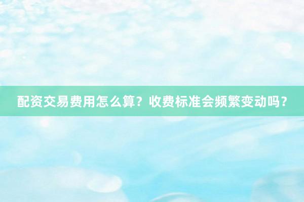 配资交易费用怎么算？收费标准会频繁变动吗？