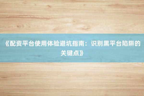 《配资平台使用体验避坑指南：识别黑平台陷阱的关键点》