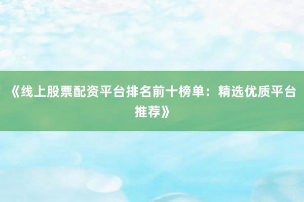《线上股票配资平台排名前十榜单：精选优质平台推荐》