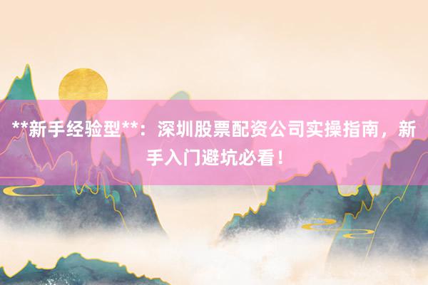 **新手经验型**：深圳股票配资公司实操指南，新手入门避坑必看！