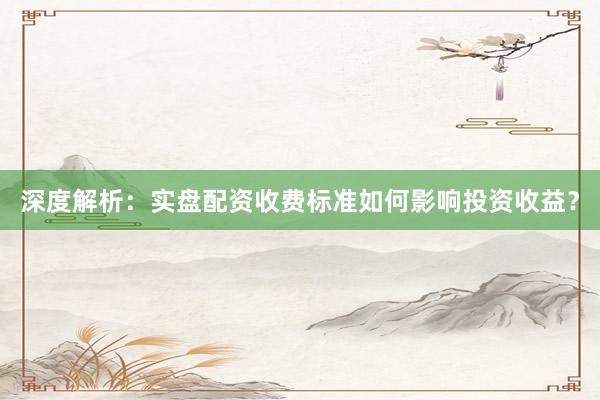 深度解析：实盘配资收费标准如何影响投资收益？