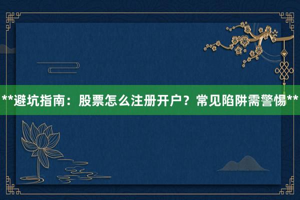 **避坑指南：股票怎么注册开户？常见陷阱需警惕**