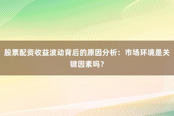股票配资收益波动背后的原因分析：市场环境是关键因素吗？
