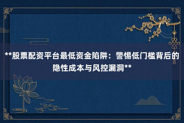 **股票配资平台最低资金陷阱：警惕低门槛背后的隐性成本与风控漏洞**