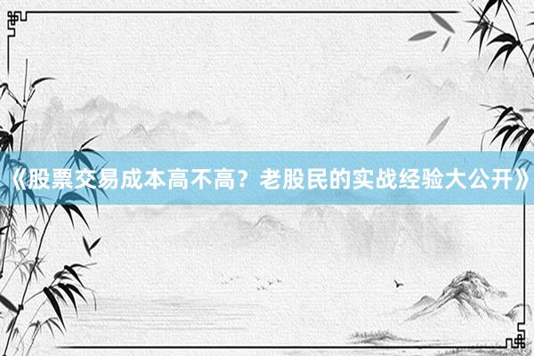 《股票交易成本高不高？老股民的实战经验大公开》