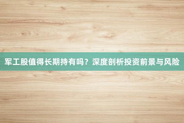 军工股值得长期持有吗？深度剖析投资前景与风险