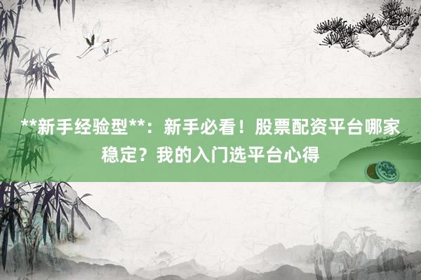 **新手经验型**：新手必看！股票配资平台哪家稳定？我的入门选平台心得