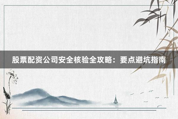 股票配资公司安全核验全攻略：要点避坑指南