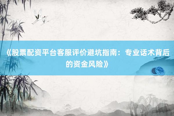 《股票配资平台客服评价避坑指南:专业话术背后的资金风险》
