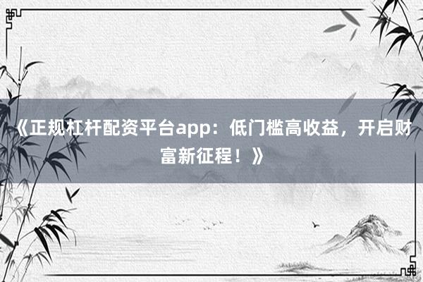 《正规杠杆配资平台app：低门槛高收益，开启财富新征程！》