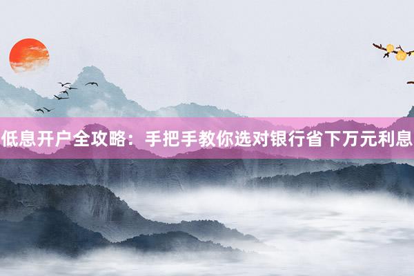 低息开户全攻略：手把手教你选对银行省下万元利息