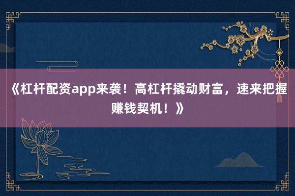 《杠杆配资app来袭！高杠杆撬动财富，速来把握赚钱契机！》
