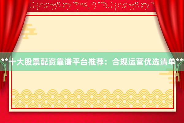 **十大股票配资靠谱平台推荐：合规运营优选清单**