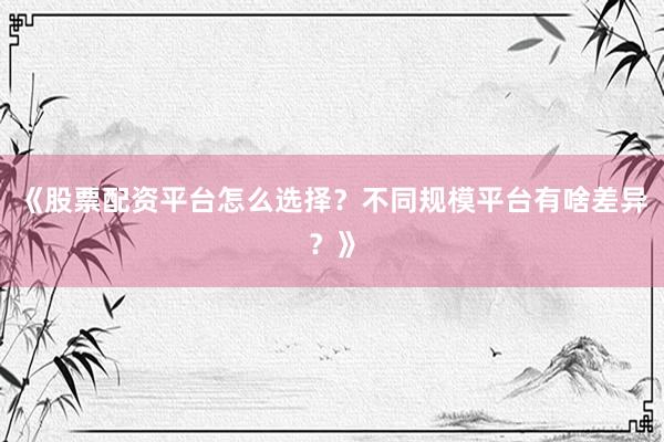 《股票配资平台怎么选择？不同规模平台有啥差异？》