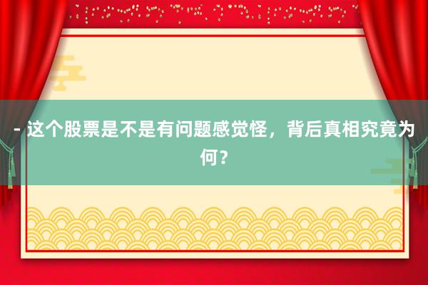 - 这个股票是不是有问题感觉怪，背后真相究竟为何？