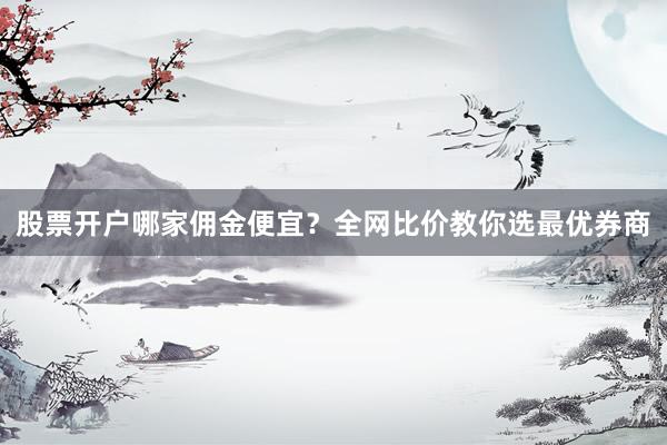 股票开户哪家佣金便宜？全网比价教你选最优券商
