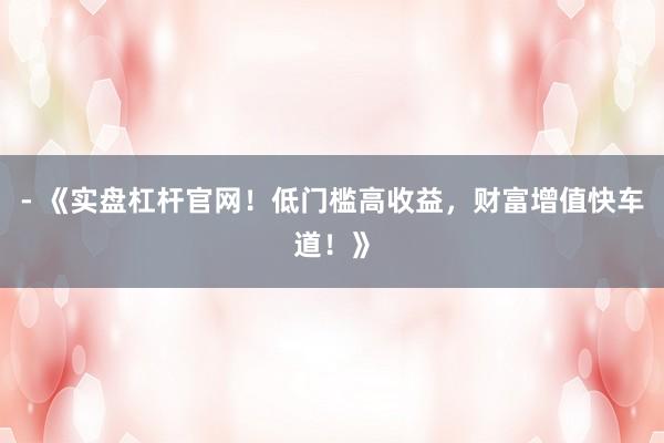 - 《实盘杠杆官网!低门槛高收益,财富增值快车道!》