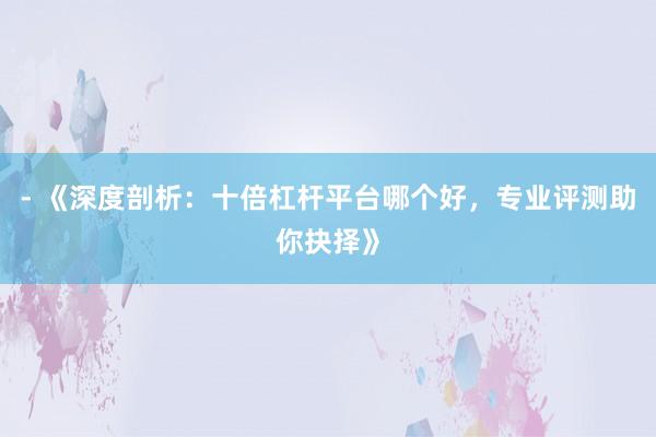 - 《深度剖析：十倍杠杆平台哪个好，专业评测助你抉择》