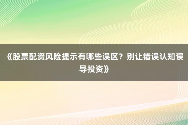 《股票配资风险提示有哪些误区?别让错误认知误导投资》