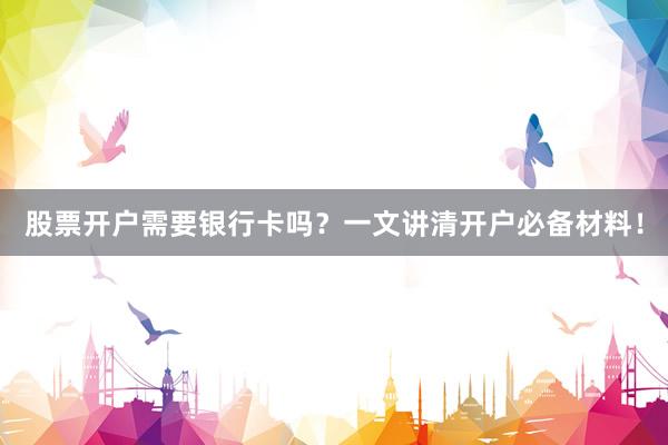 股票开户需要银行卡吗?一文讲清开户必备材料!