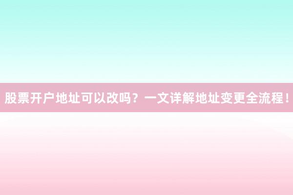 股票开户地址可以改吗？一文详解地址变更全流程！