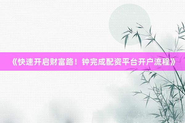 《快速开启财富路！钟完成配资平台开户流程》