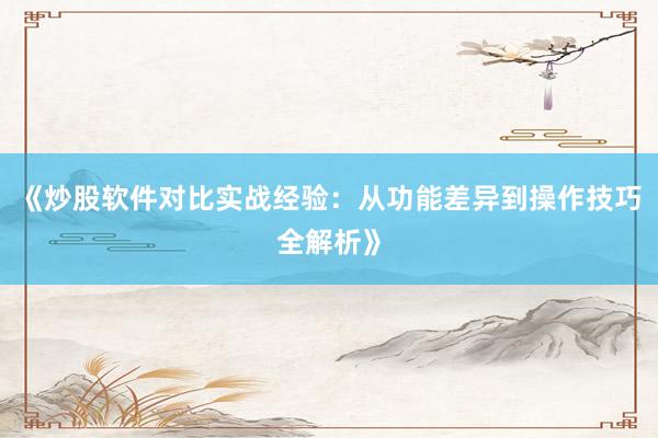 《炒股软件对比实战经验：从功能差异到操作技巧全解析》