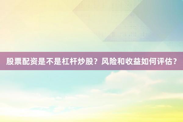 股票配资是不是杠杆炒股？风险和收益如何评估？
