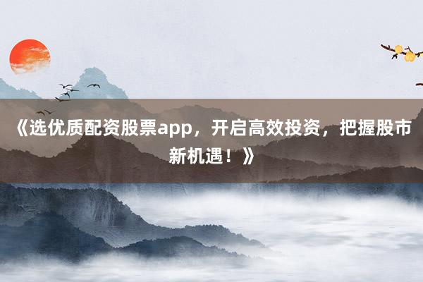 《选优质配资股票app,开启高效投资,把握股市新机遇!》