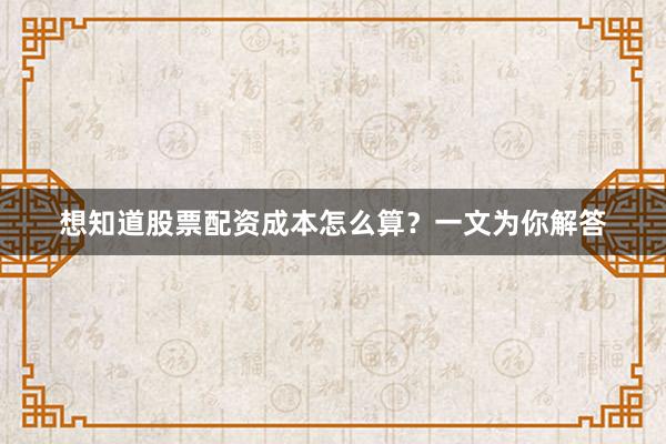 想知道股票配资成本怎么算?一文为你解答