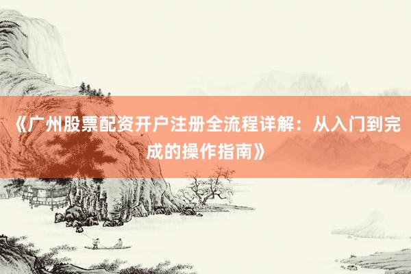 《广州股票配资开户注册全流程详解：从入门到完成的操作指南》