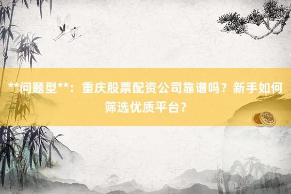 **问题型**：重庆股票配资公司靠谱吗？新手如何筛选优质平台？