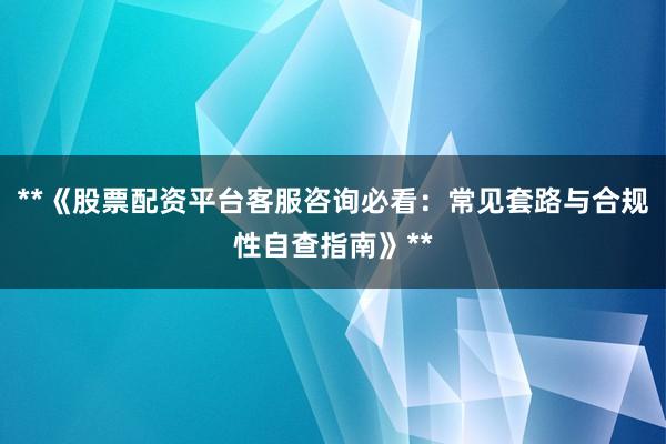 **《股票配资平台客服咨询必看：常见套路与合规性自查指南》**