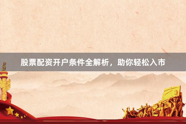 股票配资开户条件全解析，助你轻松入市