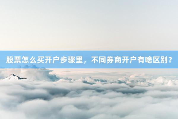 股票怎么买开户步骤里，不同券商开户有啥区别？